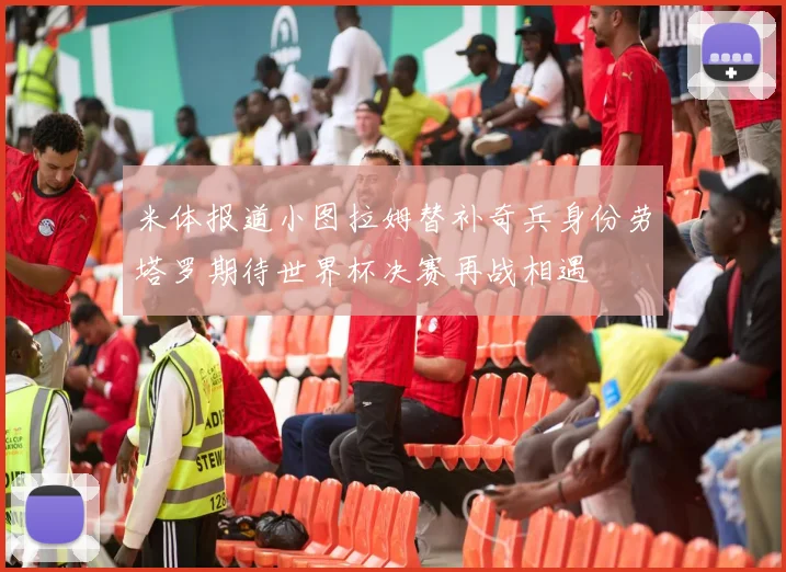 米体报道小图拉姆替补奇兵身份劳塔罗期待世界杯决赛再战相遇